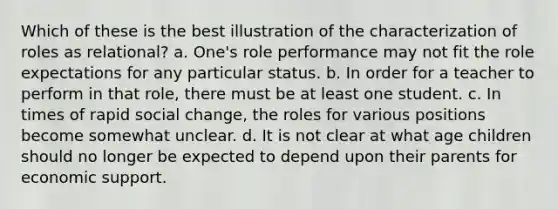 Which of these is the best illustration of the characterization of roles as relational? a. One's role performance may not fit the role expectations for any particular status. b. In order for a teacher to perform in that role, there must be at least one student. c. In times of rapid social change, the roles for various positions become somewhat unclear. d. It is not clear at what age children should no longer be expected to depend upon their parents for economic support.