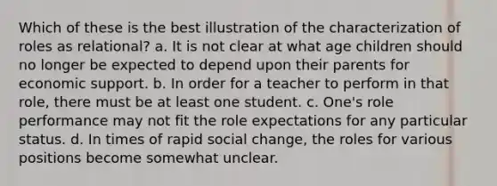 Which of these is the best illustration of the characterization of roles as relational? a. It is not clear at what age children should no longer be expected to depend upon their parents for economic support. b. In order for a teacher to perform in that role, there must be at least one student. c. One's role performance may not fit the role expectations for any particular status. d. In times of rapid social change, the roles for various positions become somewhat unclear.