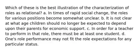 Which of these is the best illustration of the characterization of roles as relational? a. In times of rapid social change, the roles for various positions become somewhat unclear. b. It is not clear at what age children should no longer be expected to depend upon their parents for economic support. c. In order for a teacher to perform in that role, there must be at least one student. d. One's role performance may not fit the role expectations for any particular status.