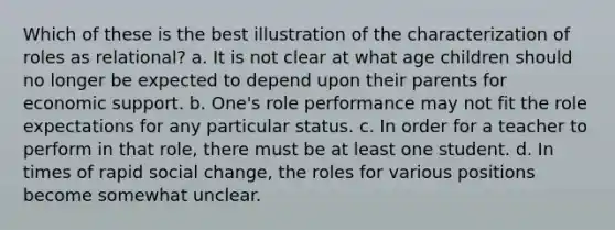 Which of these is the best illustration of the characterization of roles as relational? a. ​It is not clear at what age children should no longer be expected to depend upon their parents for economic support. b. ​One's role performance may not fit the role expectations for any particular status. c. ​In order for a teacher to perform in that role, there must be at least one student. d. ​In times of rapid social change, the roles for various positions become somewhat unclear.