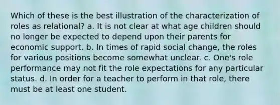 Which of these is the best illustration of the characterization of roles as relational? a. It is not clear at what age children should no longer be expected to depend upon their parents for economic support. b. In times of rapid social change, the roles for various positions become somewhat unclear. c. One's role performance may not fit the role expectations for any particular status. d. In order for a teacher to perform in that role, there must be at least one student.