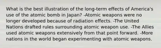 What is the best illustration of the long-term effects of America's use of the atomic bomb in Japan? -Atomic weapons were no longer developed because of radiation effects. -The United Nations drafted rules surrounding atomic weapon use. -The Allies used atomic weapons extensively from that point forward. -More nations in the world began experimenting with atomic weapons.