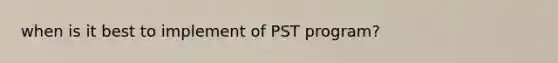 when is it best to implement of PST program?