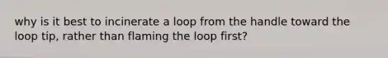 why is it best to incinerate a loop from the handle toward the loop tip, rather than flaming the loop first?