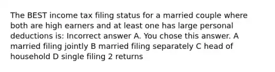 The BEST income tax filing status for a married couple where both are high earners and at least one has large personal deductions is: Incorrect answer A. You chose this answer. A married filing jointly B married filing separately C head of household D single filing 2 returns