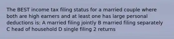 The BEST income tax filing status for a married couple where both are high earners and at least one has large personal deductions is: A married filing jointly B married filing separately C head of household D single filing 2 returns