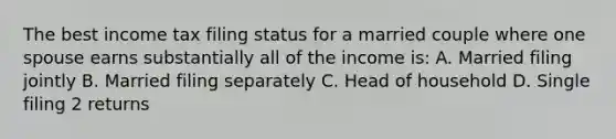 The best income tax filing status for a married couple where one spouse earns substantially all of the income is: A. Married filing jointly B. Married filing separately C. Head of household D. Single filing 2 returns