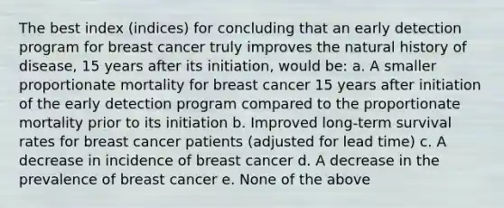 The best index (indices) for concluding that an early detection program for breast cancer truly improves the natural history of disease, 15 years after its initiation, would be: a. A smaller proportionate mortality for breast cancer 15 years after initiation of the early detection program compared to the proportionate mortality prior to its initiation b. Improved long-term survival rates for breast cancer patients (adjusted for lead time) c. A decrease in incidence of breast cancer d. A decrease in the prevalence of breast cancer e. None of the above