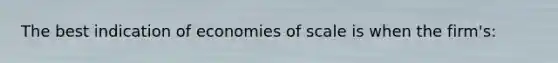 The best indication of economies of scale is when the firm's: