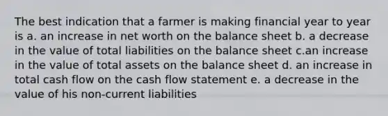 The best indication that a farmer is making financial year to year is a. an increase in net worth on the balance sheet b. a decrease in the value of total liabilities on the balance sheet c.an increase in the value of total assets on the balance sheet d. an increase in total cash flow on the cash flow statement e. a decrease in the value of his non-current liabilities