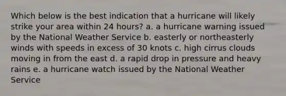 Which below is the best indication that a hurricane will likely strike your area within 24 hours? a. a hurricane warning issued by the National Weather Service b. easterly or northeasterly winds with speeds in excess of 30 knots c. high cirrus clouds moving in from the east d. a rapid drop in pressure and heavy rains e. a hurricane watch issued by the National Weather Service