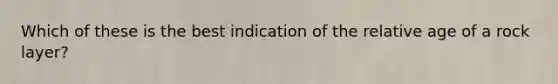 Which of these is the best indication of the relative age of a rock layer?