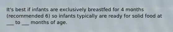 It's best if infants are exclusively breastfed for 4 months (recommended 6) so infants typically are ready for solid food at ___ to ___ months of age.