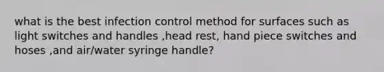 what is the best infection control method for surfaces such as light switches and handles ,head rest, hand piece switches and hoses ,and air/water syringe handle?