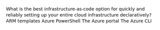 What is the best infrastructure-as-code option for quickly and reliably setting up your entire cloud infrastructure declaratively? ARM templates Azure PowerShell The Azure portal The Azure CLI