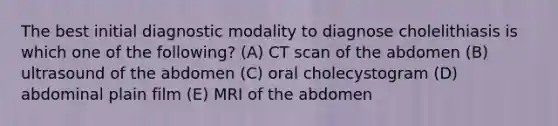 The best initial diagnostic modality to diagnose cholelithiasis is which one of the following? (A) CT scan of the abdomen (B) ultrasound of the abdomen (C) oral cholecystogram (D) abdominal plain film (E) MRI of the abdomen