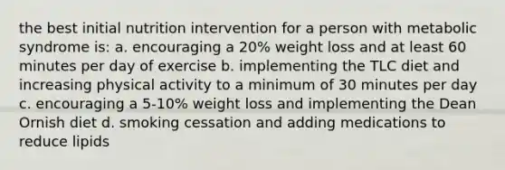 the best initial nutrition intervention for a person with metabolic syndrome is: a. encouraging a 20% weight loss and at least 60 minutes per day of exercise b. implementing the TLC diet and increasing physical activity to a minimum of 30 minutes per day c. encouraging a 5-10% weight loss and implementing the Dean Ornish diet d. smoking cessation and adding medications to reduce lipids