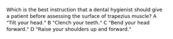 Which is the best instruction that a dental hygienist should give a patient before assessing the surface of trapezius muscle? A "Tilt your head." B "Clench your teeth." C "Bend your head forward." D "Raise your shoulders up and forward."