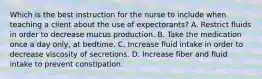 Which is the best instruction for the nurse to include when teaching a client about the use of expectorants? A. Restrict fluids in order to decrease mucus production. B. Take the medication once a day only, at bedtime. C. Increase fluid intake in order to decrease viscosity of secretions. D. Increase fiber and fluid intake to prevent constipation.