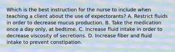 Which is the best instruction for the nurse to include when teaching a client about the use of expectorants? A. Restrict fluids in order to decrease mucus production. B. Take the medication once a day only, at bedtime. C. Increase fluid intake in order to decrease viscosity of secretions. D. Increase fiber and fluid intake to prevent constipation.