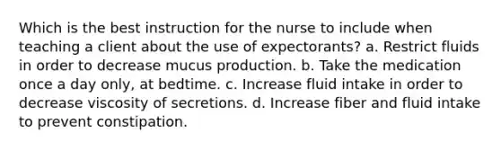 Which is the best instruction for the nurse to include when teaching a client about the use of expectorants? a. Restrict fluids in order to decrease mucus production. b. Take the medication once a day only, at bedtime. c. Increase fluid intake in order to decrease viscosity of secretions. d. Increase fiber and fluid intake to prevent constipation.