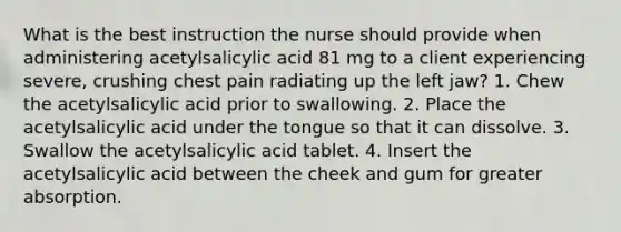 What is the best instruction the nurse should provide when administering acetylsalicylic acid 81 mg to a client experiencing severe, crushing chest pain radiating up the left jaw? 1. Chew the acetylsalicylic acid prior to swallowing. 2. Place the acetylsalicylic acid under the tongue so that it can dissolve. 3. Swallow the acetylsalicylic acid tablet. 4. Insert the acetylsalicylic acid between the cheek and gum for greater absorption.