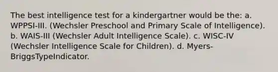 The best intelligence test for a kindergartner would be the: a. WPPSI-III. (Wechsler Preschool and Primary Scale of Intelligence). b. WAIS-III (Wechsler Adult Intelligence Scale). c. WISC-IV (Wechsler Intelligence Scale for Children). d. Myers-BriggsTypeIndicator.