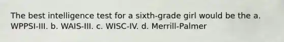 The best intelligence test for a sixth-grade girl would be the a. WPPSI-III. b. WAIS-III. c. WISC-IV. d. Merrill-Palmer