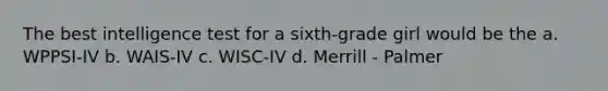 The best intelligence test for a sixth-grade girl would be the a. WPPSI-IV b. WAIS-IV c. WISC-IV d. Merrill - Palmer