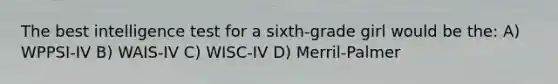 The best intelligence test for a sixth-grade girl would be the: A) WPPSI-IV B) WAIS-IV C) WISC-IV D) Merril-Palmer