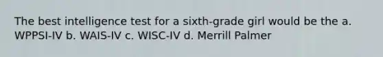 The best intelligence test for a sixth-grade girl would be the a. WPPSI-IV b. WAIS-IV c. WISC-IV d. Merrill Palmer