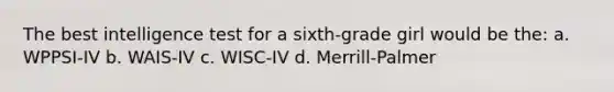 The best intelligence test for a sixth-grade girl would be the: a. WPPSI-IV b. WAIS-IV c. WISC-IV d. Merrill-Palmer