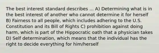 The best interest standard describes ... A) Determining what is in the best interest of another who cannot determine it for herself B) Fairness to all people, which includes adhering to the U.S. Constitution and its Bill of Rights C) prohibition against doing harm, which is part of the Hippocratic oath that a physician takes D) Self determination, which means that the individual has the right to decide everything for him/herself