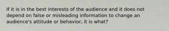 If it is in the best interests of the audience and it does not depend on false or misleading information to change an audience's attitude or behavior, it is what?