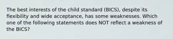 The best interests of the child standard (BICS), despite its flexibility and wide acceptance, has some weaknesses. Which one of the following statements does NOT reflect a weakness of the BICS?