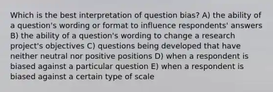 Which is the best interpretation of question bias? A) the ability of a question's wording or format to influence respondents' answers B) the ability of a question's wording to change a research project's objectives C) questions being developed that have neither neutral nor positive positions D) when a respondent is biased against a particular question E) when a respondent is biased against a certain type of scale