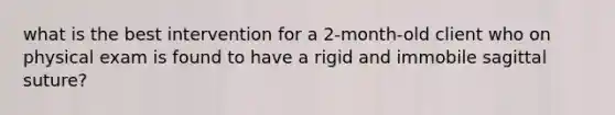 what is the best intervention for a 2-month-old client who on physical exam is found to have a rigid and immobile sagittal suture?