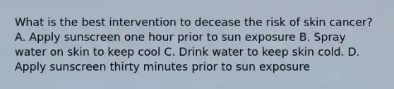 What is the best intervention to decease the risk of skin cancer? A. Apply sunscreen one hour prior to sun exposure B. Spray water on skin to keep cool C. Drink water to keep skin cold. D. Apply sunscreen thirty minutes prior to sun exposure