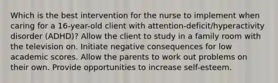 Which is the best intervention for the nurse to implement when caring for a​ 16-year-old client with​ attention-deficit/hyperactivity disorder​ (ADHD)? Allow the client to study in a family room with the television on. Initiate negative consequences for low academic scores. Allow the parents to work out problems on their own. Provide opportunities to increase​ self-esteem.