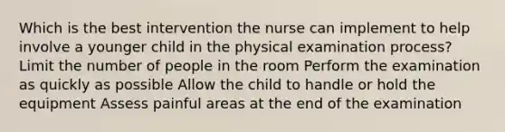 Which is the best intervention the nurse can implement to help involve a younger child in the physical examination process? Limit the number of people in the room Perform the examination as quickly as possible Allow the child to handle or hold the equipment Assess painful areas at the end of the examination