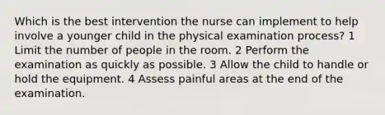 Which is the best intervention the nurse can implement to help involve a younger child in the physical examination process? 1 Limit the number of people in the room. 2 Perform the examination as quickly as possible. 3 Allow the child to handle or hold the equipment. 4 Assess painful areas at the end of the examination.