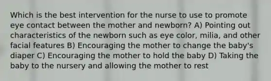 Which is the best intervention for the nurse to use to promote eye contact between the mother and newborn? A) Pointing out characteristics of the newborn such as eye color, milia, and other facial features B) Encouraging the mother to change the baby's diaper C) Encouraging the mother to hold the baby D) Taking the baby to the nursery and allowing the mother to rest