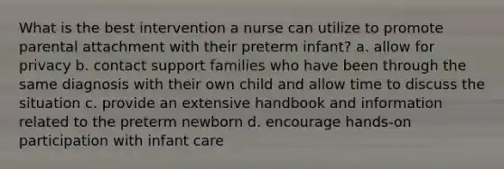 What is the best intervention a nurse can utilize to promote parental attachment with their preterm infant? a. allow for privacy b. contact support families who have been through the same diagnosis with their own child and allow time to discuss the situation c. provide an extensive handbook and information related to the preterm newborn d. encourage hands-on participation with infant care