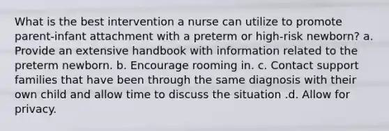 What is the best intervention a nurse can utilize to promote parent-infant attachment with a preterm or high-risk newborn? a. Provide an extensive handbook with information related to the preterm newborn. b. Encourage rooming in. c. Contact support families that have been through the same diagnosis with their own child and allow time to discuss the situation .d. Allow for privacy.