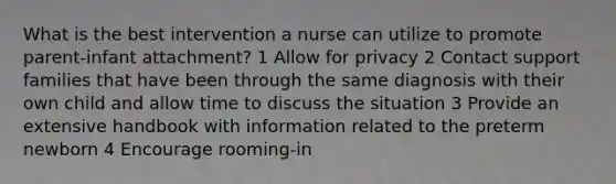 What is the best intervention a nurse can utilize to promote parent-infant attachment? 1 Allow for privacy 2 Contact support families that have been through the same diagnosis with their own child and allow time to discuss the situation 3 Provide an extensive handbook with information related to the preterm newborn 4 Encourage rooming-in