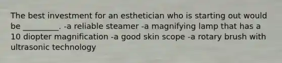 The best investment for an esthetician who is starting out would be _________. -a reliable steamer -a magnifying lamp that has a 10 diopter magnification -a good skin scope -a rotary brush with ultrasonic technology