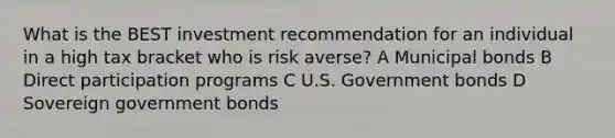 What is the BEST investment recommendation for an individual in a high tax bracket who is risk averse? A Municipal bonds B Direct participation programs C U.S. Government bonds D Sovereign government bonds