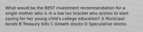 What would be the BEST investment recommendation for a single mother who is in a low tax bracket who wishes to start saving for her young child's college education? A Municipal bonds B Treasury bills C Growth stocks D Speculative stocks