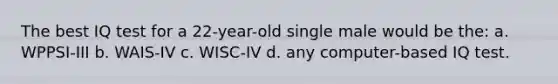 The best IQ test for a 22-year-old single male would be the: a. WPPSI-III b. WAIS-IV c. WISC-IV d. any computer-based IQ test.