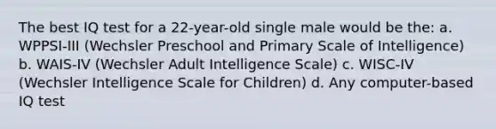 The best IQ test for a 22-year-old single male would be the: a. WPPSI-III (Wechsler Preschool and Primary Scale of Intelligence) b. WAIS-IV (Wechsler Adult Intelligence Scale) c. WISC-IV (Wechsler Intelligence Scale for Children) d. Any computer-based IQ test